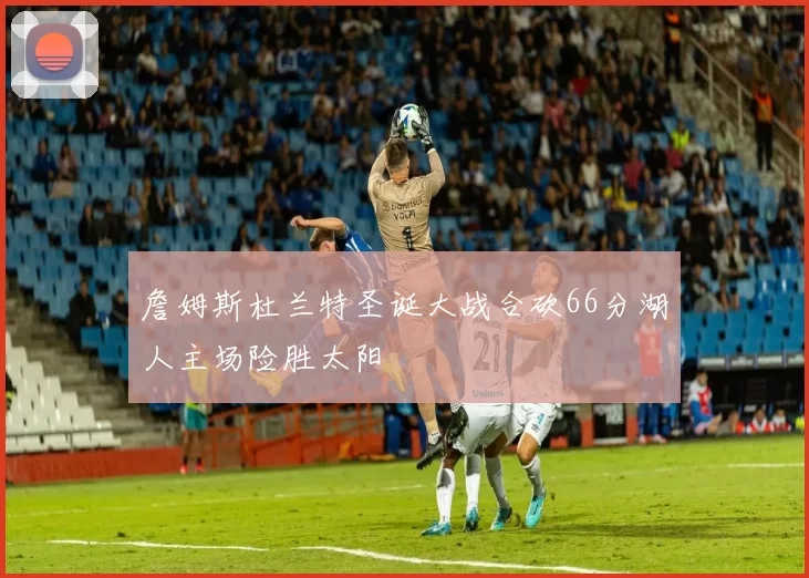 詹姆斯杜兰特圣诞大战合砍66分湖人主场险胜太阳