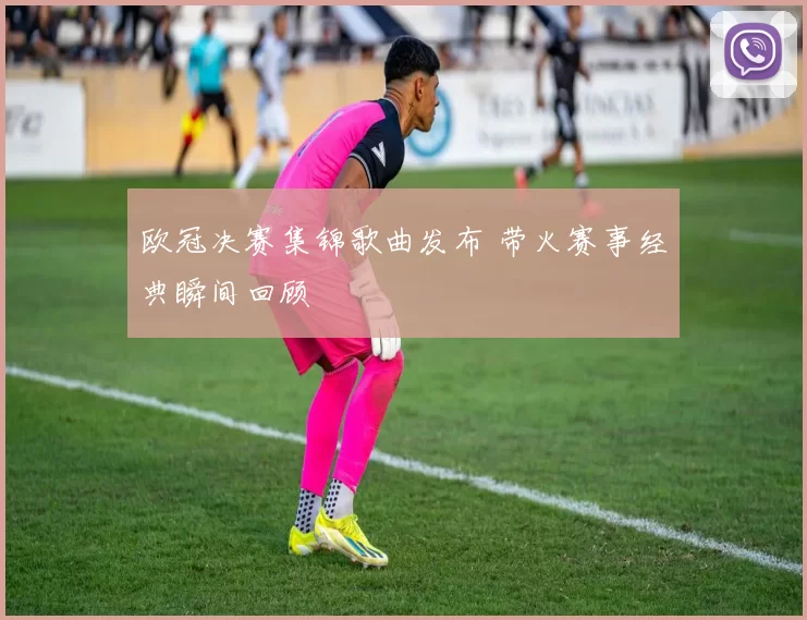 欧冠决赛集锦歌曲发布 带火赛事经典瞬间回顾