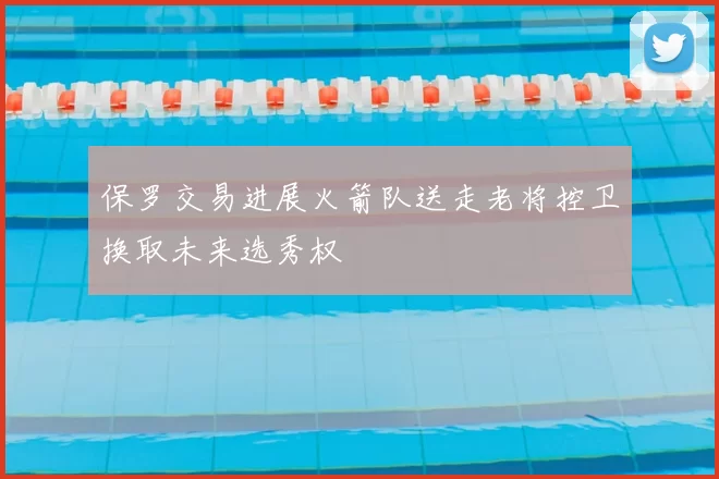 保罗交易进展火箭队送走老将控卫换取未来选秀权