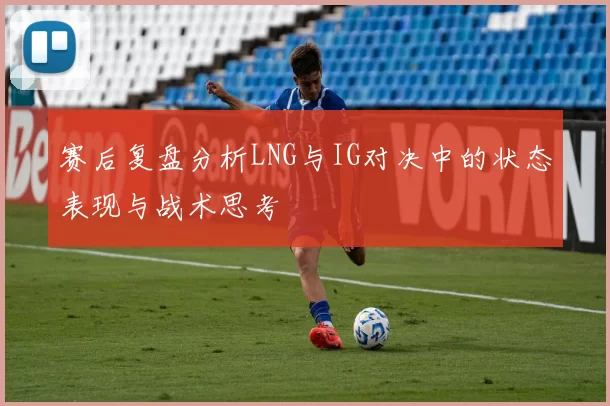赛后复盘分析LNG与IG对决中的状态表现与战术思考