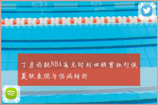 丁彦雨航NBA高光时刻回顾曾独行侠夏联表现与伤病转折
