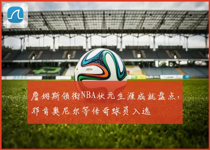 詹姆斯领衔NBA状元生涯成就盘点，邓肯奥尼尔等传奇球员入选