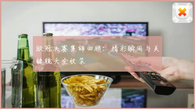 欧冠决赛集锦回顾：精彩瞬间与关键镜头全收录