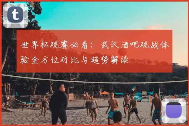 世界杯观赛必看：武汉酒吧观战体验全方位对比与趋势解读