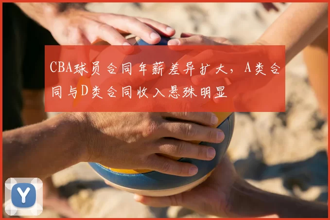 CBA球员合同年薪差异扩大，A类合同与D类合同收入悬殊明显
