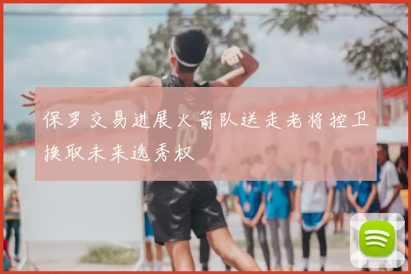 保罗交易进展火箭队送走老将控卫换取未来选秀权