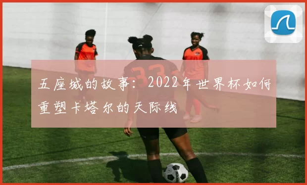 五座城的故事：2022年世界杯如何重塑卡塔尔的天际线