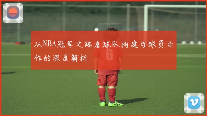 从NBA冠军之路看球队构建与球员合作的深度解析