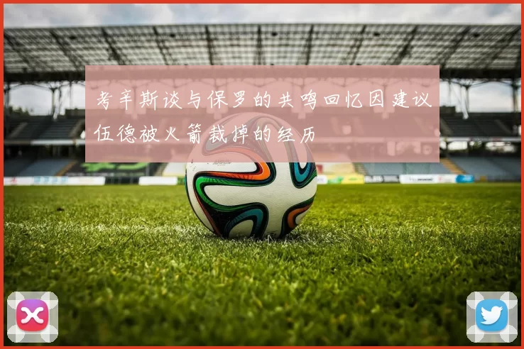 考辛斯谈与保罗的共鸣回忆因建议伍德被火箭裁掉的经历