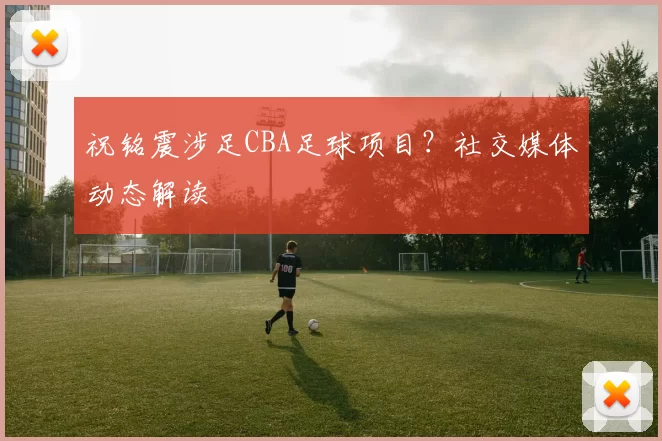 祝铭震涉足CBA足球项目?社交媒体动态解读