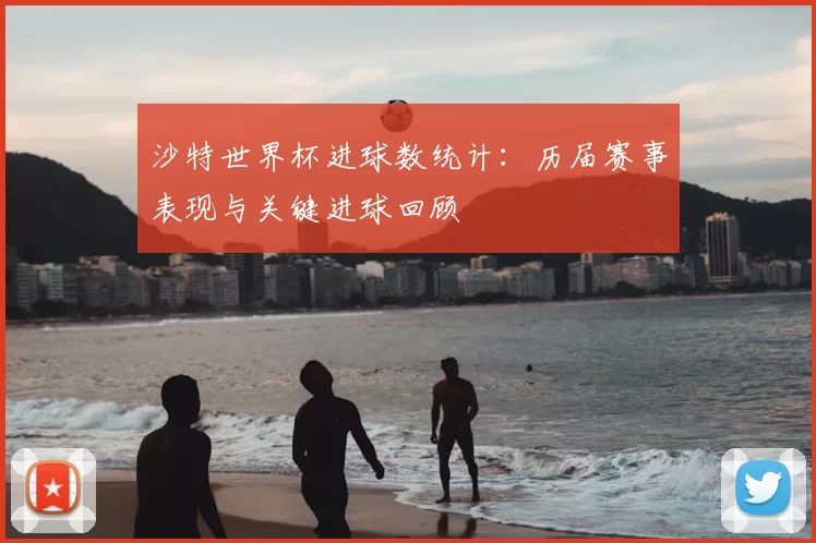 沙特世界杯进球数统计：历届赛事表现与关键进球回顾