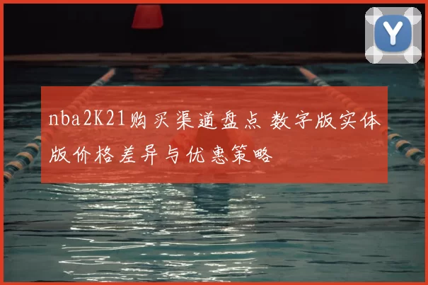 nba2K21购买渠道盘点 数字版实体版价格差异与优惠策略