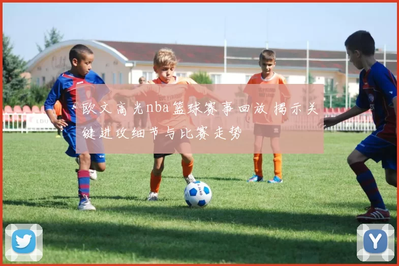 欧文高光nba篮球赛事回放 揭示关键进攻细节与比赛走势