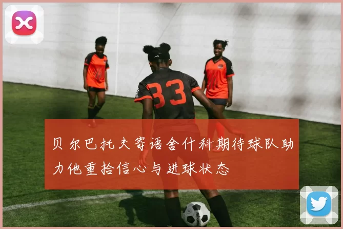 贝尔巴托夫寄语舍什科期待球队助力他重拾信心与进球状态