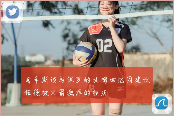 考辛斯谈与保罗的共鸣回忆因建议伍德被火箭裁掉的经历