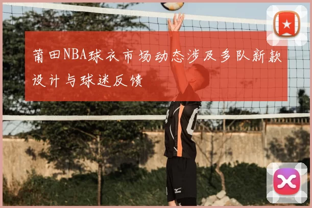 莆田NBA球衣市场动态涉及多队新款设计与球迷反馈