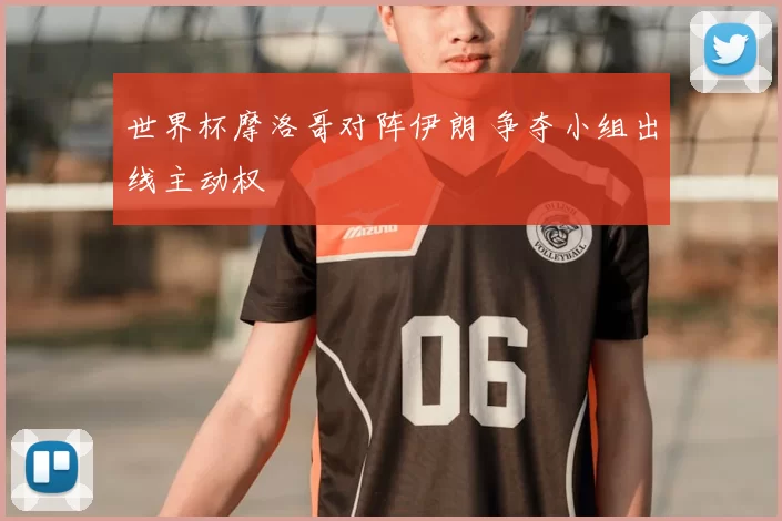 世界杯摩洛哥对阵伊朗 争夺小组出线主动权