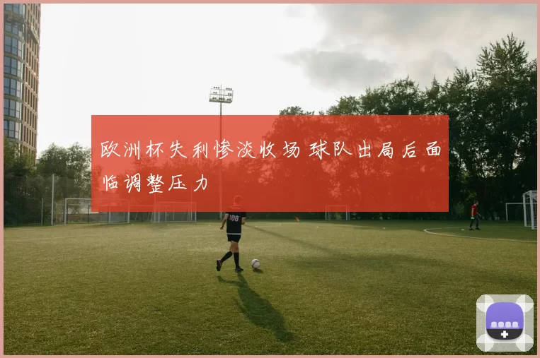 欧洲杯失利惨淡收场 球队出局后面临调整压力