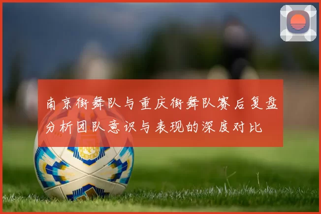 南京街舞队与重庆街舞队赛后复盘分析团队意识与表现的深度对比