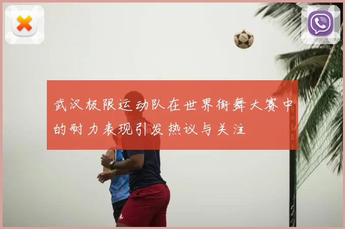 武汉极限运动队在世界街舞大赛中的耐力表现引发热议与关注