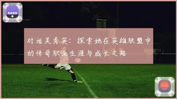 对话吴秀英：探索她在英雄联盟中的传奇职业生涯与成长之路
