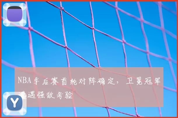 NBA季后赛首轮对阵确定,卫冕冠军遭遇强敌考验