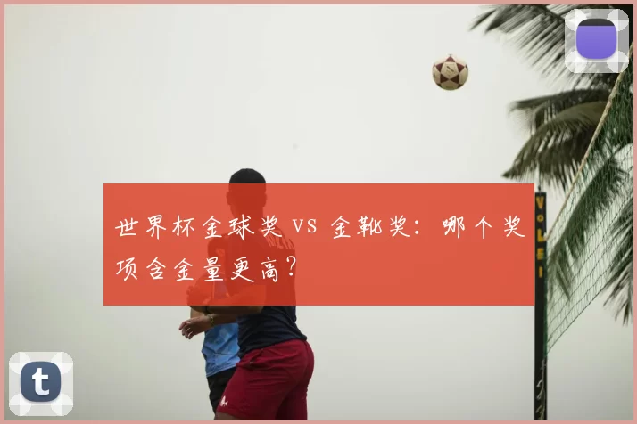 世界杯金球奖 vs 金靴奖：哪个奖项含金量更高？