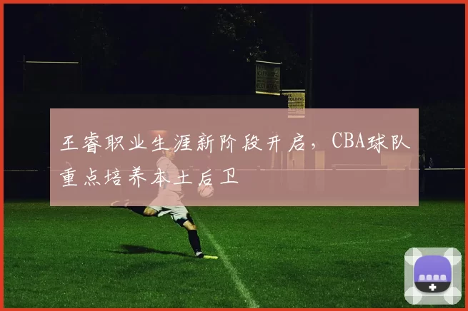 王睿职业生涯新阶段开启，CBA球队重点培养本土后卫