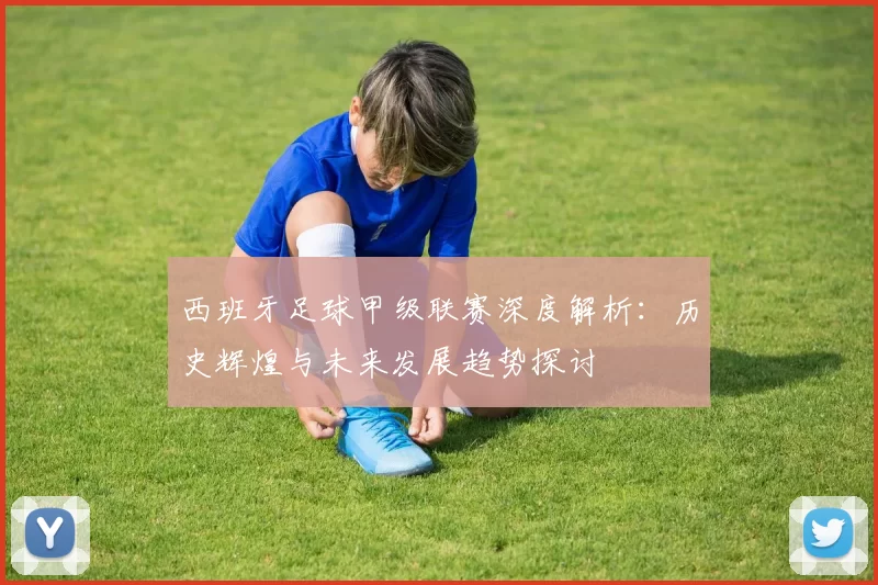 西班牙足球甲级联赛深度解析：历史辉煌与未来发展趋势探讨