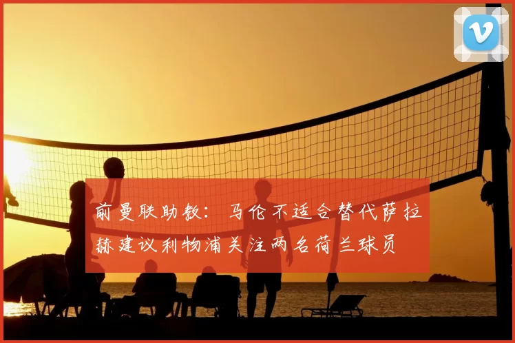 前曼联助教：马伦不适合替代萨拉赫建议利物浦关注两名荷兰球员