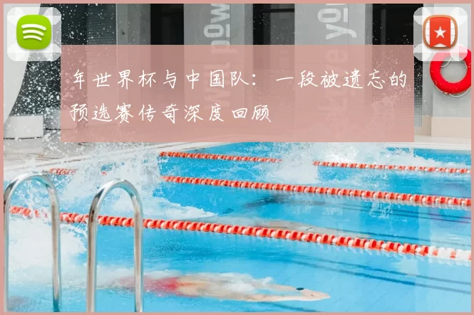 年世界杯与中国队：一段被遗忘的预选赛传奇深度回顾