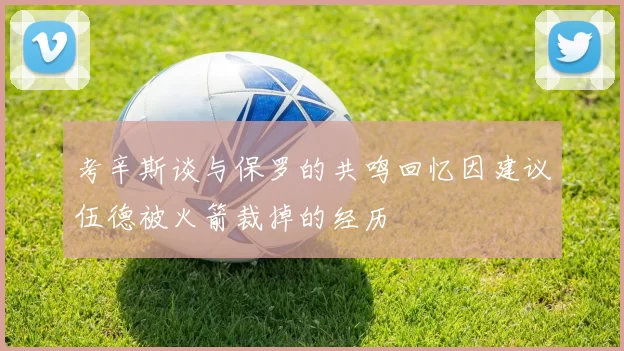 考辛斯谈与保罗的共鸣回忆因建议伍德被火箭裁掉的经历