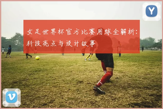 女足世界杯官方比赛用球全解析：科技亮点与设计故事