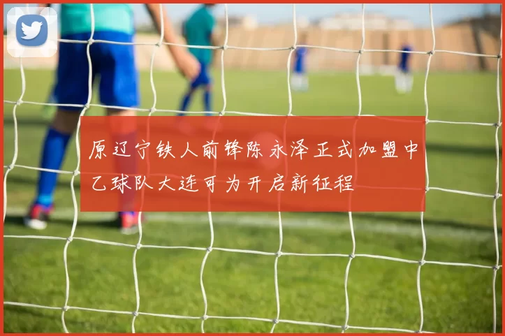 原辽宁铁人前锋陈永泽正式加盟中乙球队大连可为开启新征程