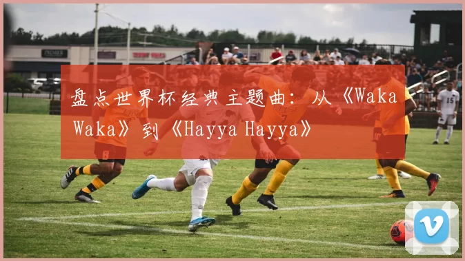 盘点世界杯经典主题曲：从《Waka Waka》到《Hayya Hayya》