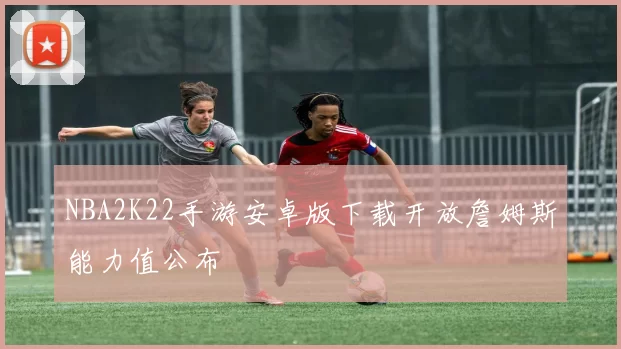 NBA2K22手游安卓版下载开放詹姆斯能力值公布