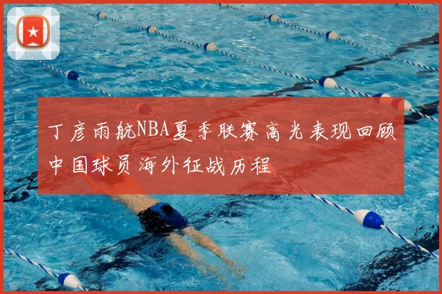 丁彦雨航NBA夏季联赛高光表现回顾中国球员海外征战历程