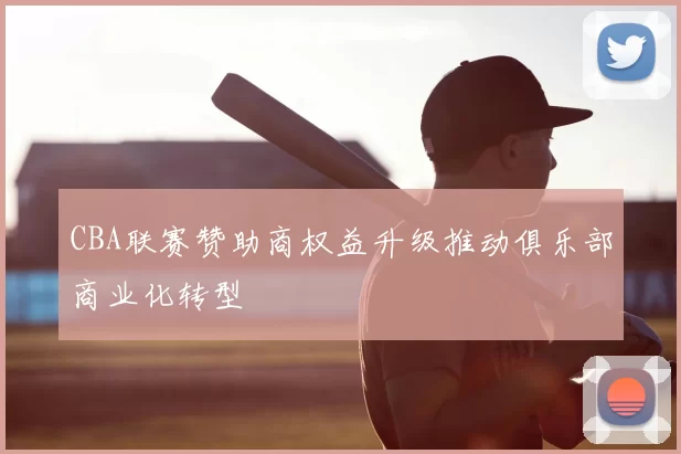 CBA联赛赞助商权益升级推动俱乐部商业化转型