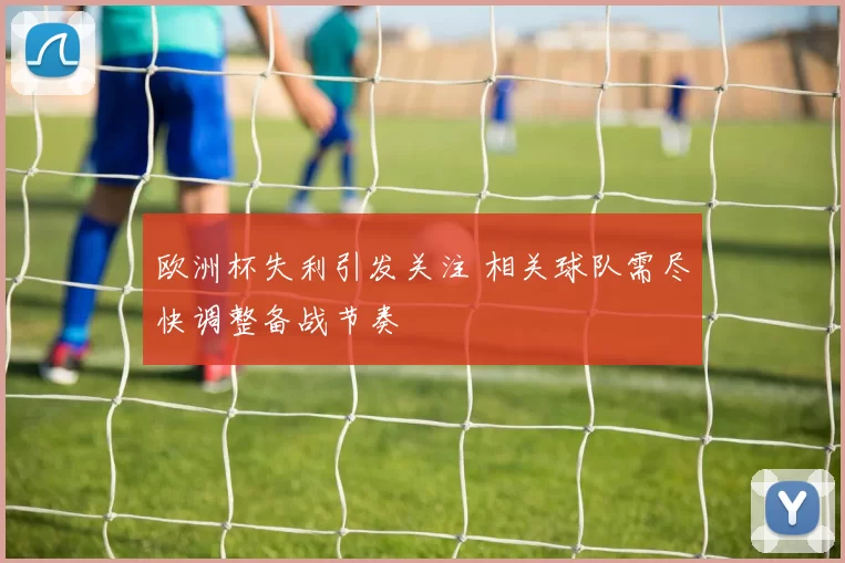 欧洲杯失利引发关注 相关球队需尽快调整备战节奏