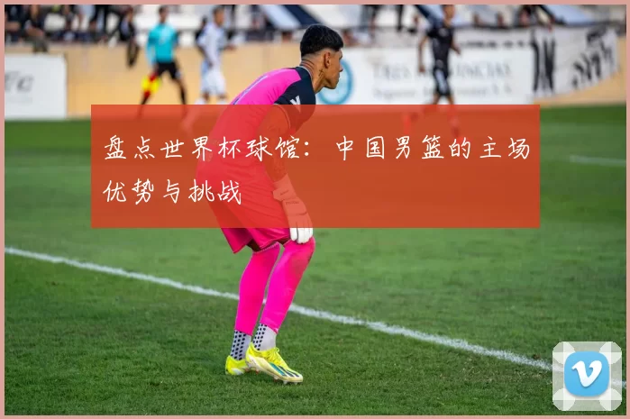 盘点世界杯球馆：中国男篮的主场优势与挑战