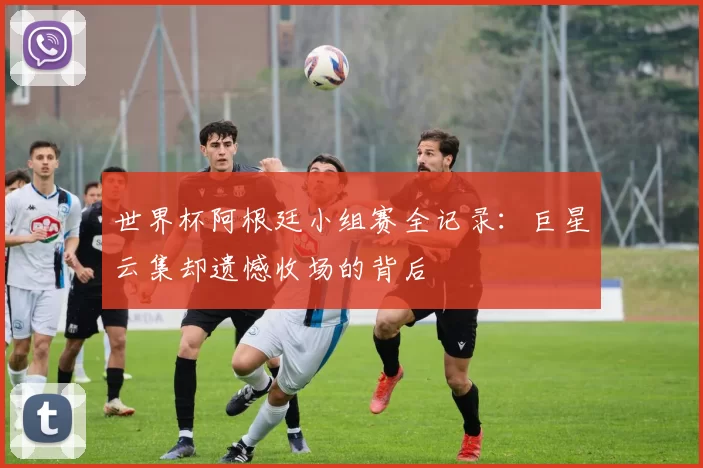 世界杯阿根廷小组赛全记录：巨星云集却遗憾收场的背后