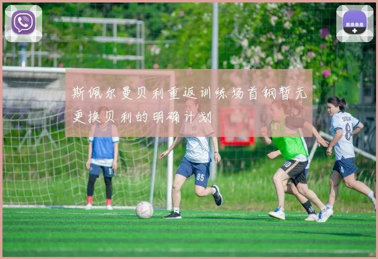 斯佩尔曼贝利重返训练场首钢暂无更换贝利的明确计划
