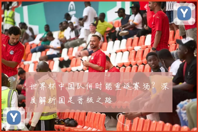 世界杯中国队何时能重返赛场?深度解析国足晋级之路