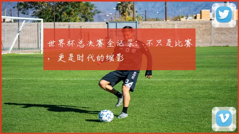 世界杯总决赛全记录：不只是比赛，更是时代的缩影