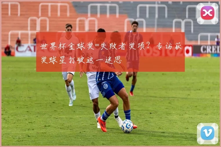世界杯金球奖=失败者奖项？专访获奖球星打破这一迷思