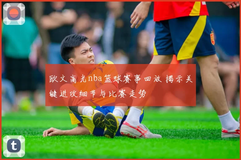 欧文高光nba篮球赛事回放 揭示关键进攻细节与比赛走势