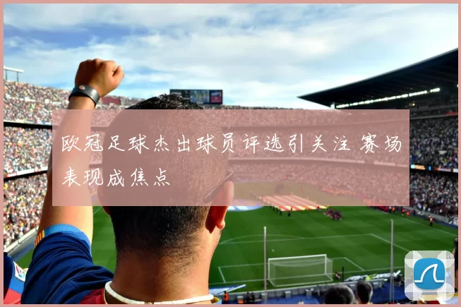 欧冠足球杰出球员评选引关注 赛场表现成焦点