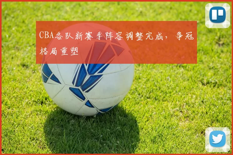 CBA各队新赛季阵容调整完成，争冠格局重塑