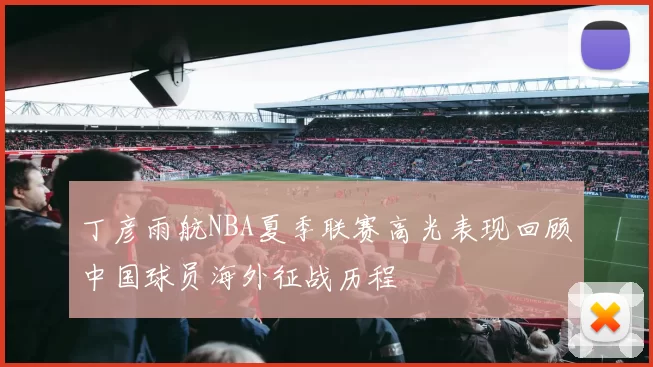 丁彦雨航NBA夏季联赛高光表现回顾中国球员海外征战历程
