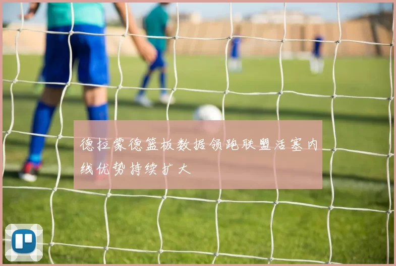 德拉蒙德篮板数据领跑联盟活塞内线优势持续扩大